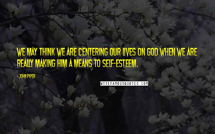 John Piper Quotes: We may think we are centering our lives on God when we are really making Him a means to self-esteem.