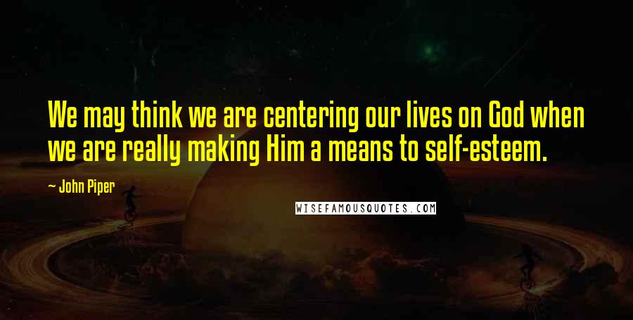 John Piper Quotes: We may think we are centering our lives on God when we are really making Him a means to self-esteem.