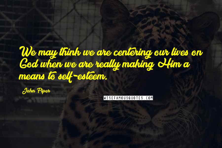 John Piper Quotes: We may think we are centering our lives on God when we are really making Him a means to self-esteem.