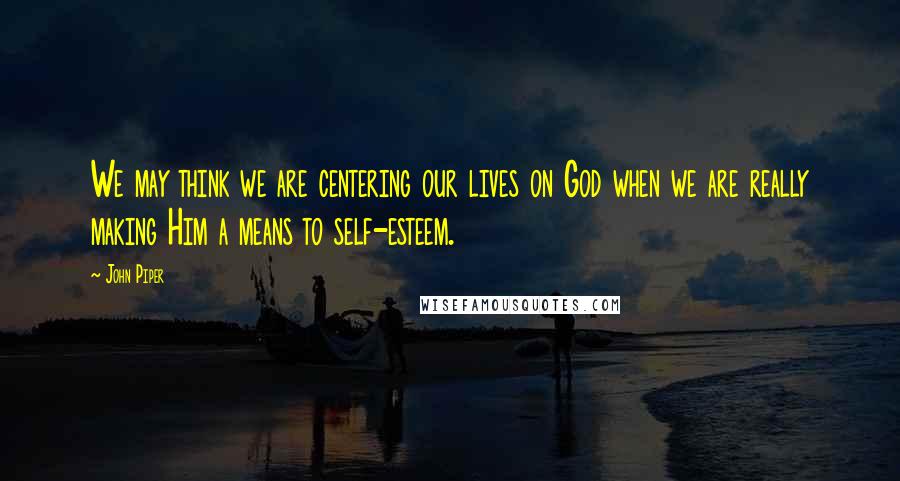 John Piper Quotes: We may think we are centering our lives on God when we are really making Him a means to self-esteem.