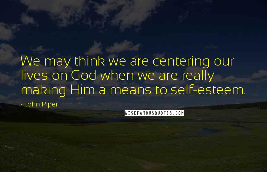 John Piper Quotes: We may think we are centering our lives on God when we are really making Him a means to self-esteem.