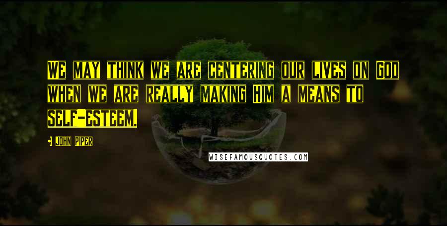 John Piper Quotes: We may think we are centering our lives on God when we are really making Him a means to self-esteem.
