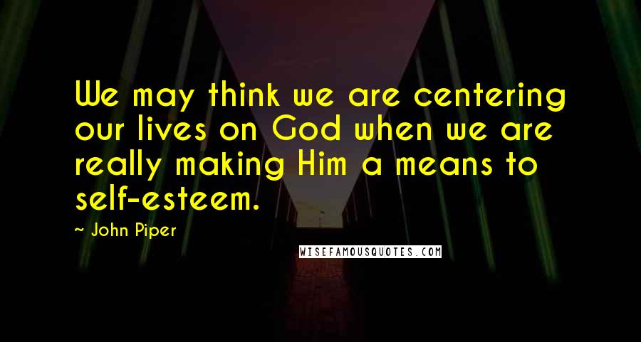 John Piper Quotes: We may think we are centering our lives on God when we are really making Him a means to self-esteem.