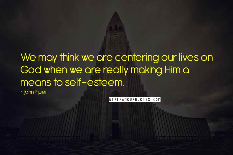 John Piper Quotes: We may think we are centering our lives on God when we are really making Him a means to self-esteem.