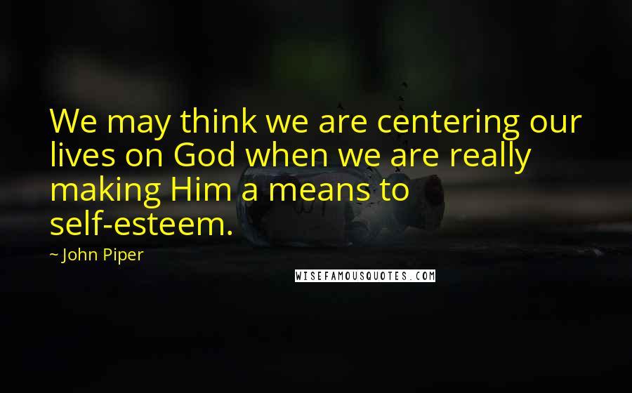 John Piper Quotes: We may think we are centering our lives on God when we are really making Him a means to self-esteem.