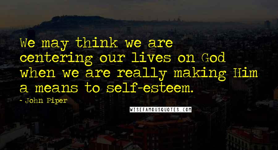 John Piper Quotes: We may think we are centering our lives on God when we are really making Him a means to self-esteem.