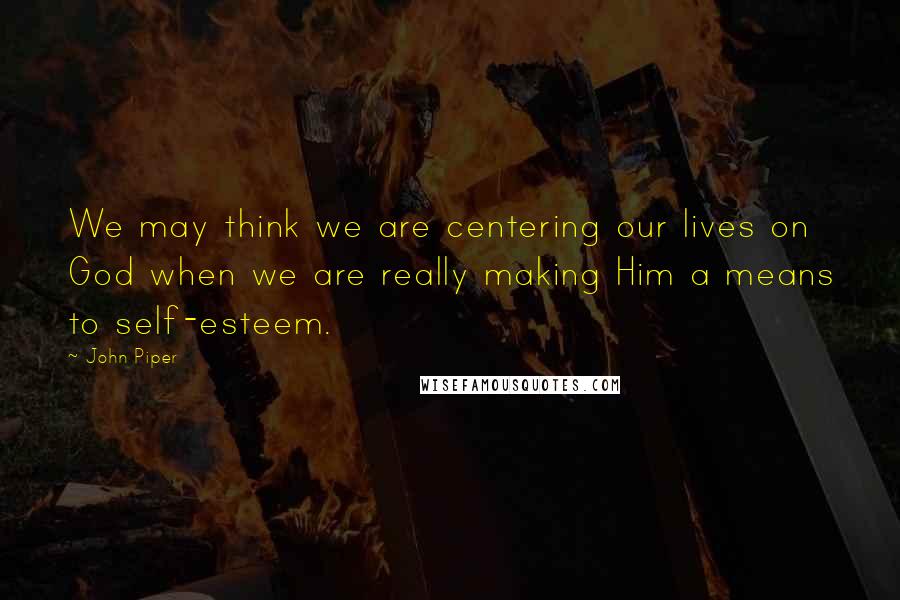 John Piper Quotes: We may think we are centering our lives on God when we are really making Him a means to self-esteem.