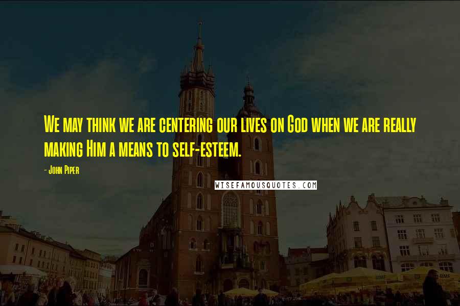 John Piper Quotes: We may think we are centering our lives on God when we are really making Him a means to self-esteem.