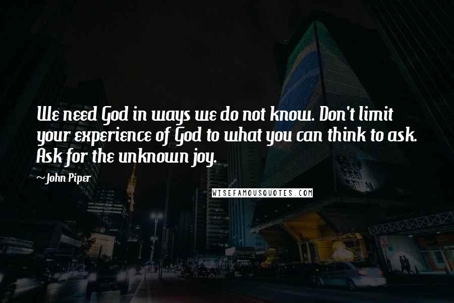 John Piper Quotes: We need God in ways we do not know. Don't limit your experience of God to what you can think to ask. Ask for the unknown joy.