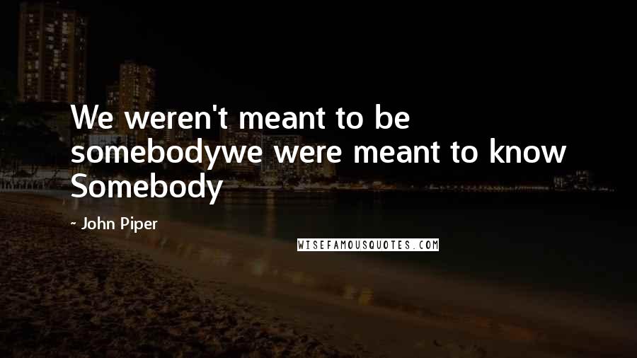 John Piper Quotes: We weren't meant to be somebodywe were meant to know Somebody