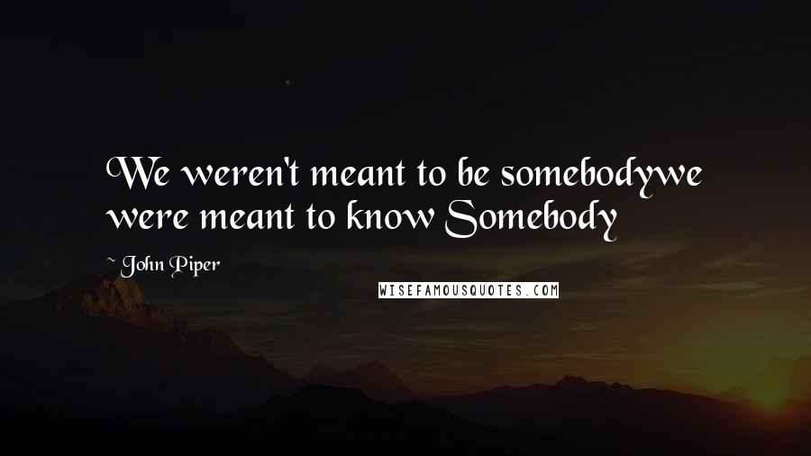 John Piper Quotes: We weren't meant to be somebodywe were meant to know Somebody