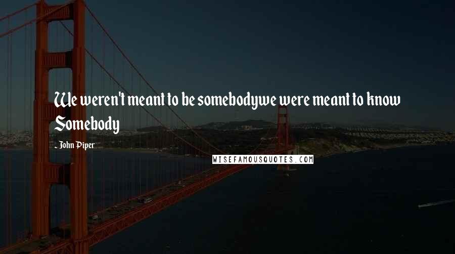 John Piper Quotes: We weren't meant to be somebodywe were meant to know Somebody