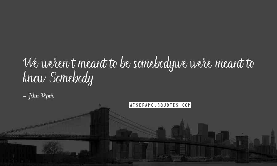 John Piper Quotes: We weren't meant to be somebodywe were meant to know Somebody