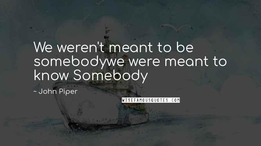 John Piper Quotes: We weren't meant to be somebodywe were meant to know Somebody