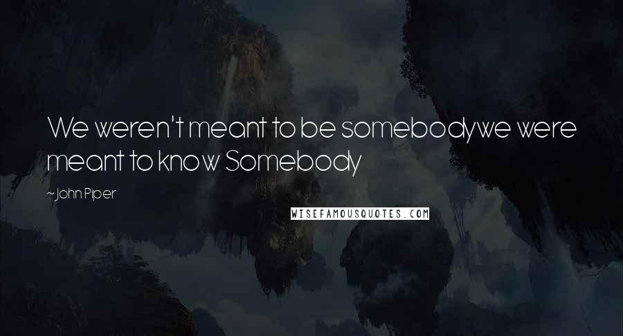 John Piper Quotes: We weren't meant to be somebodywe were meant to know Somebody