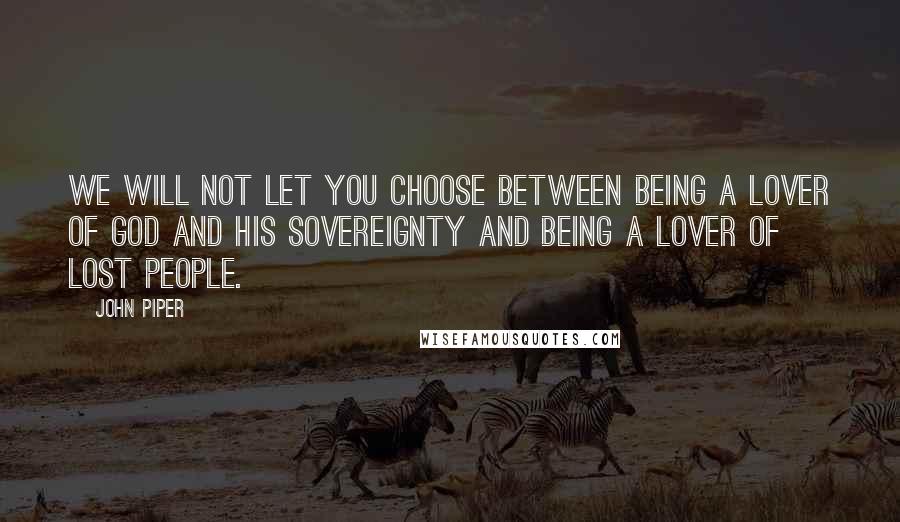 John Piper Quotes: We will not let you choose between being a lover of God and his sovereignty and being a lover of lost people.