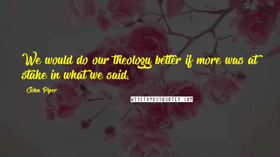John Piper Quotes: We would do our theology better if more was at stake in what we said.