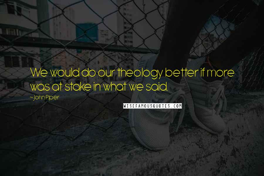 John Piper Quotes: We would do our theology better if more was at stake in what we said.