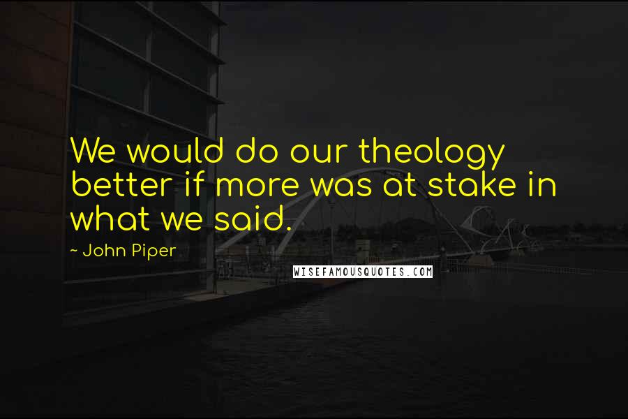 John Piper Quotes: We would do our theology better if more was at stake in what we said.