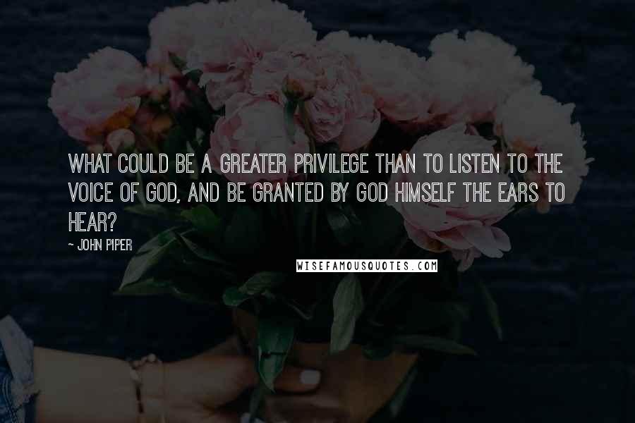 John Piper Quotes: What could be a greater privilege than to listen to the voice of God, and be granted by God himself the ears to hear?