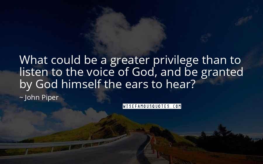 John Piper Quotes: What could be a greater privilege than to listen to the voice of God, and be granted by God himself the ears to hear?