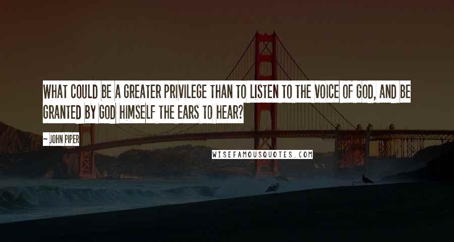 John Piper Quotes: What could be a greater privilege than to listen to the voice of God, and be granted by God himself the ears to hear?