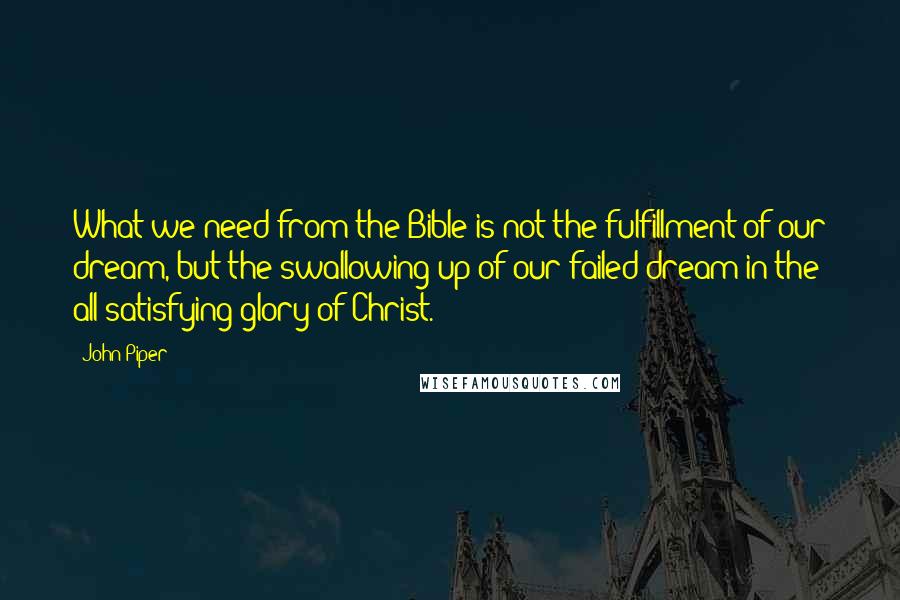 John Piper Quotes: What we need from the Bible is not the fulfillment of our dream, but the swallowing up of our failed dream in the all-satisfying glory of Christ.