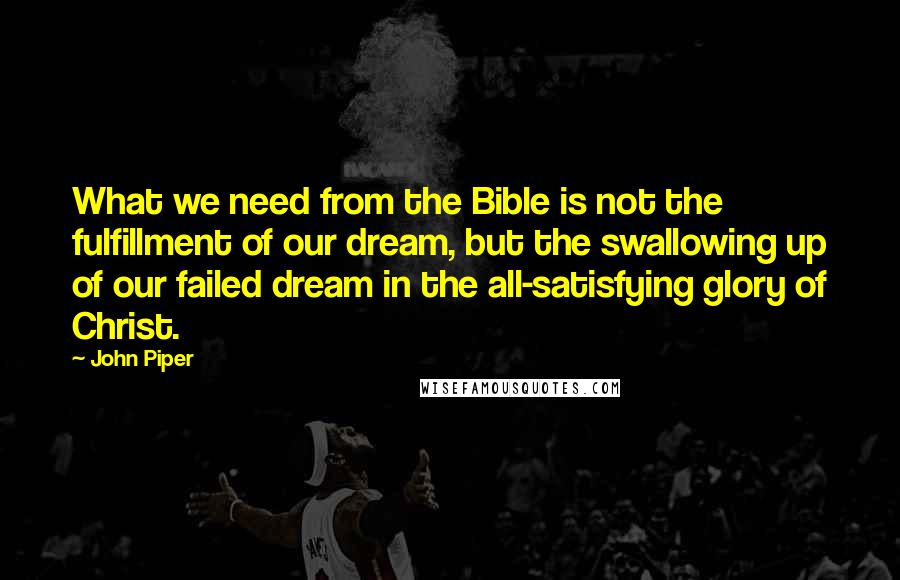 John Piper Quotes: What we need from the Bible is not the fulfillment of our dream, but the swallowing up of our failed dream in the all-satisfying glory of Christ.