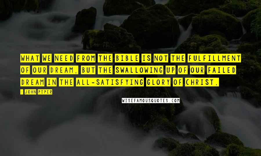 John Piper Quotes: What we need from the Bible is not the fulfillment of our dream, but the swallowing up of our failed dream in the all-satisfying glory of Christ.