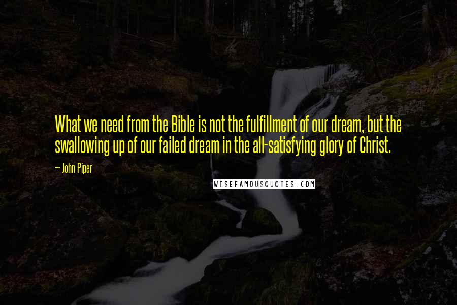 John Piper Quotes: What we need from the Bible is not the fulfillment of our dream, but the swallowing up of our failed dream in the all-satisfying glory of Christ.