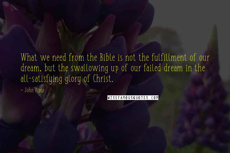 John Piper Quotes: What we need from the Bible is not the fulfillment of our dream, but the swallowing up of our failed dream in the all-satisfying glory of Christ.