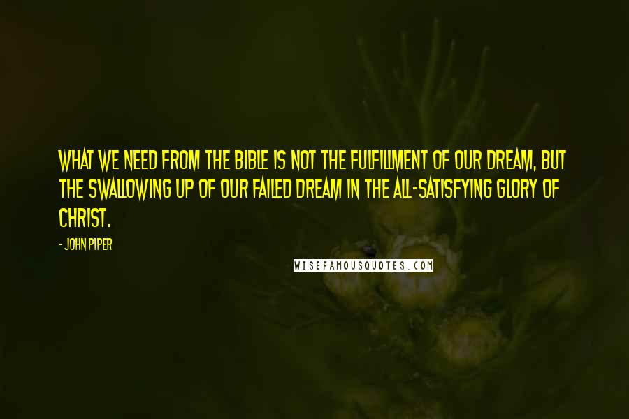 John Piper Quotes: What we need from the Bible is not the fulfillment of our dream, but the swallowing up of our failed dream in the all-satisfying glory of Christ.