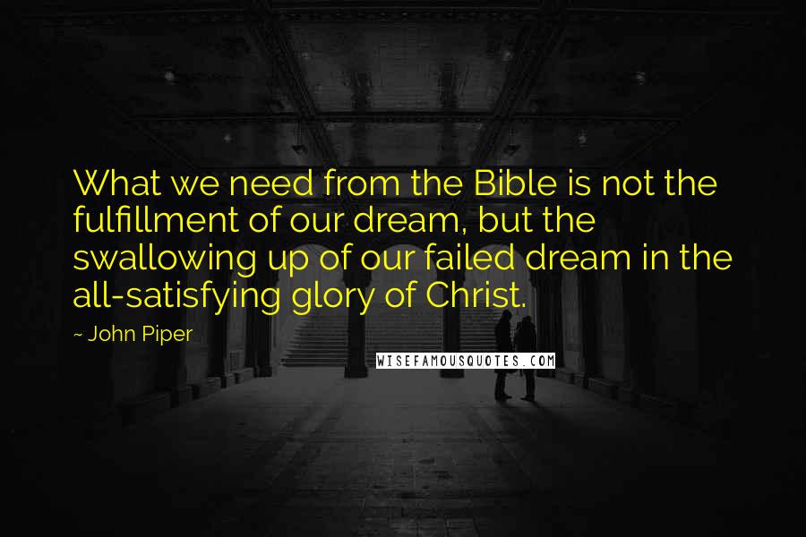 John Piper Quotes: What we need from the Bible is not the fulfillment of our dream, but the swallowing up of our failed dream in the all-satisfying glory of Christ.