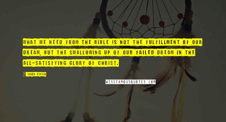 John Piper Quotes: What we need from the Bible is not the fulfillment of our dream, but the swallowing up of our failed dream in the all-satisfying glory of Christ.