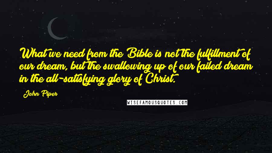 John Piper Quotes: What we need from the Bible is not the fulfillment of our dream, but the swallowing up of our failed dream in the all-satisfying glory of Christ.