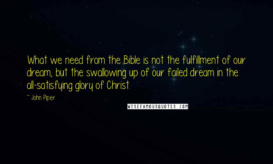 John Piper Quotes: What we need from the Bible is not the fulfillment of our dream, but the swallowing up of our failed dream in the all-satisfying glory of Christ.