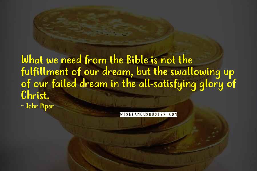 John Piper Quotes: What we need from the Bible is not the fulfillment of our dream, but the swallowing up of our failed dream in the all-satisfying glory of Christ.