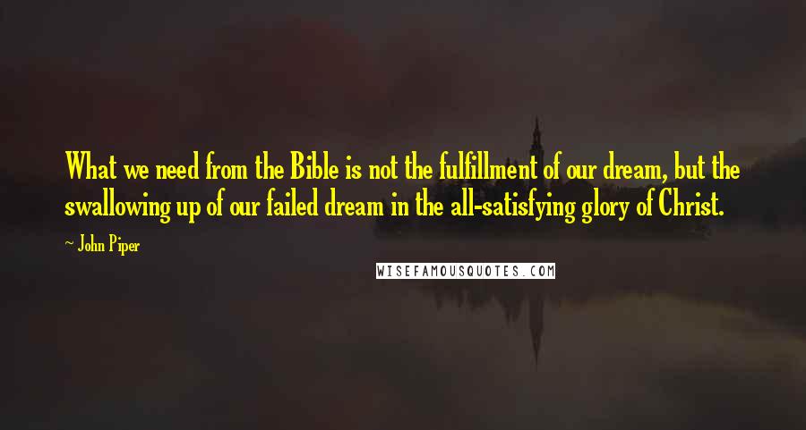 John Piper Quotes: What we need from the Bible is not the fulfillment of our dream, but the swallowing up of our failed dream in the all-satisfying glory of Christ.