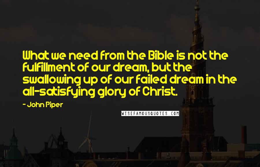 John Piper Quotes: What we need from the Bible is not the fulfillment of our dream, but the swallowing up of our failed dream in the all-satisfying glory of Christ.