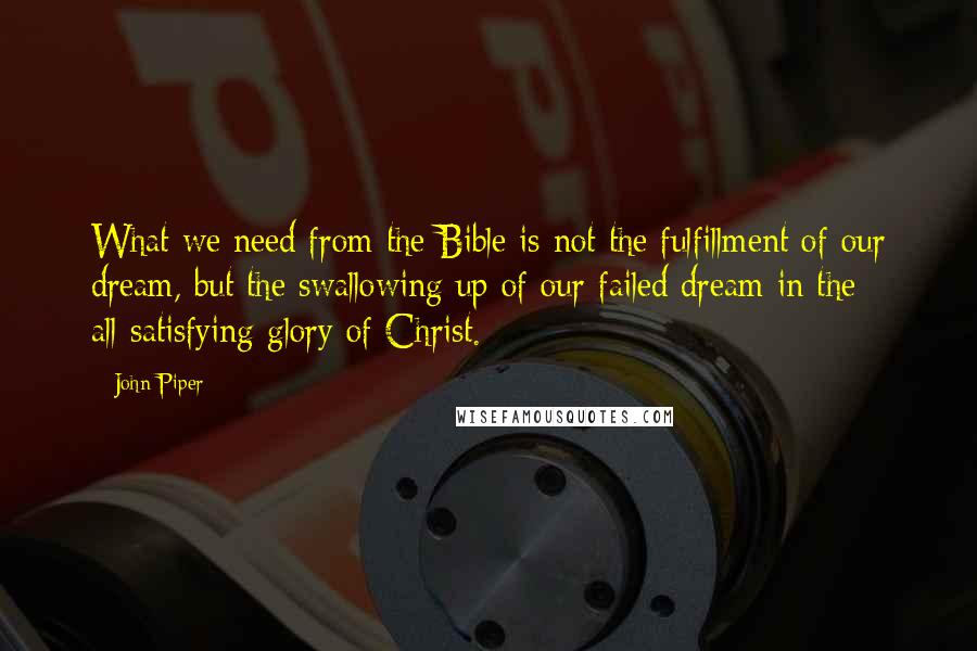 John Piper Quotes: What we need from the Bible is not the fulfillment of our dream, but the swallowing up of our failed dream in the all-satisfying glory of Christ.