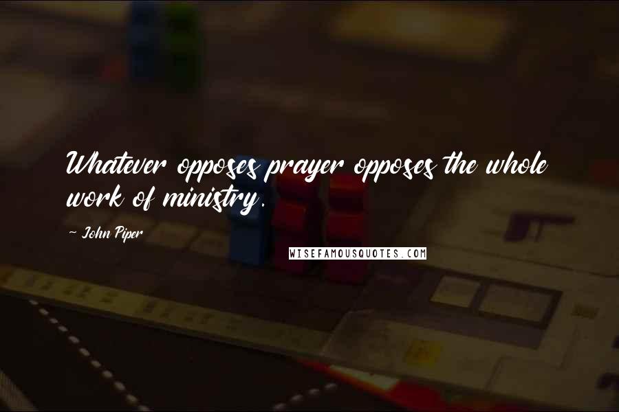 John Piper Quotes: Whatever opposes prayer opposes the whole work of ministry.