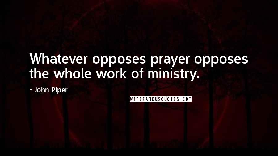 John Piper Quotes: Whatever opposes prayer opposes the whole work of ministry.