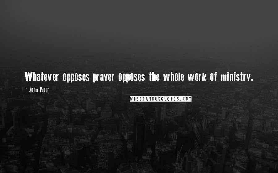 John Piper Quotes: Whatever opposes prayer opposes the whole work of ministry.
