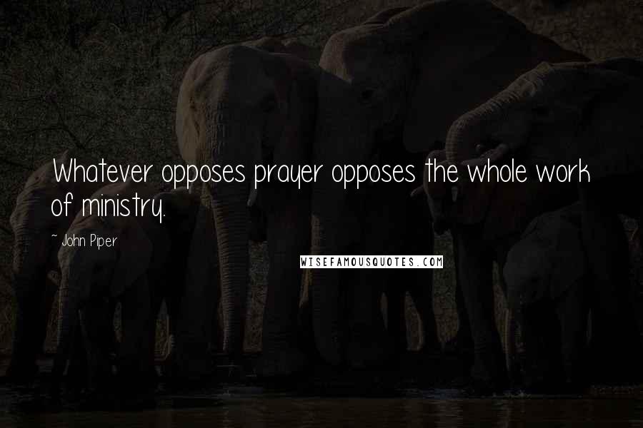 John Piper Quotes: Whatever opposes prayer opposes the whole work of ministry.