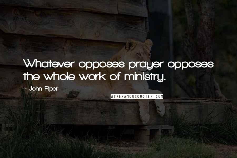 John Piper Quotes: Whatever opposes prayer opposes the whole work of ministry.