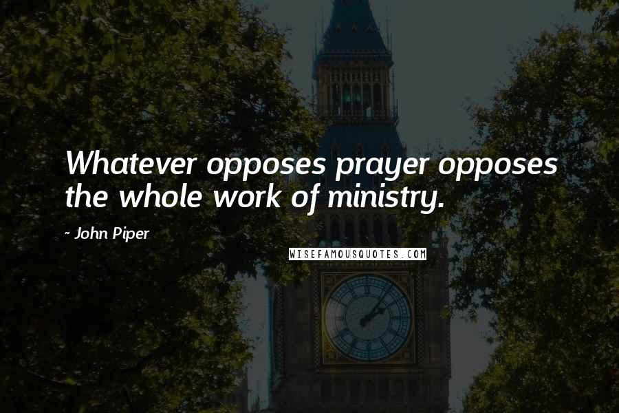 John Piper Quotes: Whatever opposes prayer opposes the whole work of ministry.