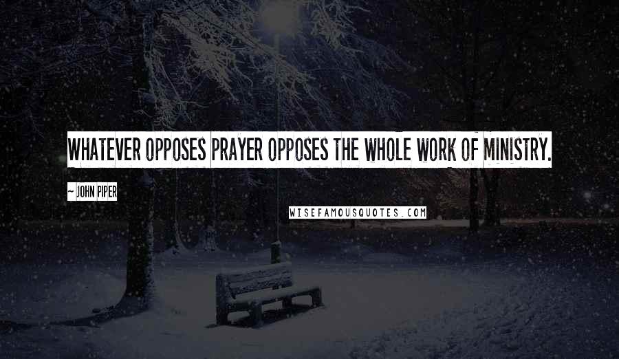 John Piper Quotes: Whatever opposes prayer opposes the whole work of ministry.