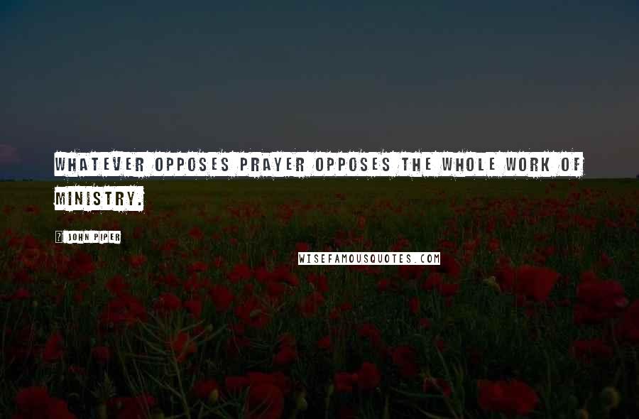 John Piper Quotes: Whatever opposes prayer opposes the whole work of ministry.