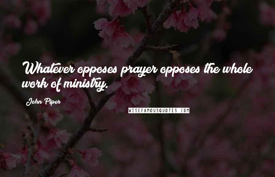 John Piper Quotes: Whatever opposes prayer opposes the whole work of ministry.