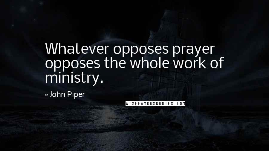 John Piper Quotes: Whatever opposes prayer opposes the whole work of ministry.